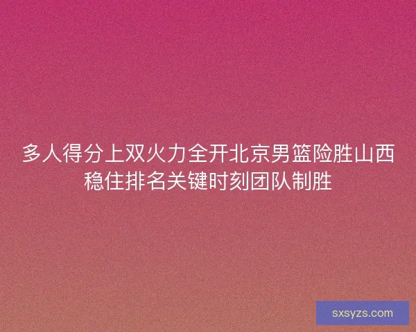 多人得分上双火力全开北京男篮险胜山西稳住排名关键时刻团队制胜
