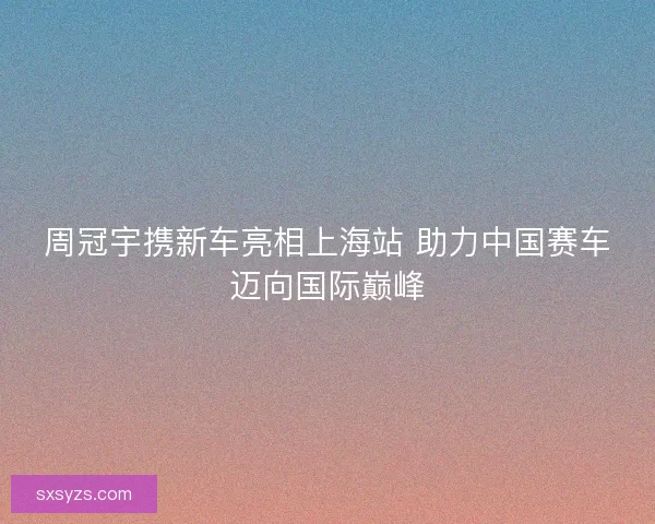周冠宇携新车亮相上海站 助力中国赛车迈向国际巅峰
